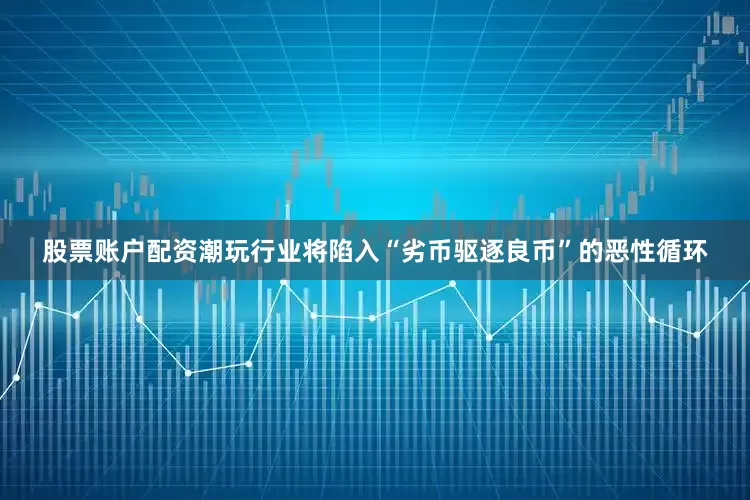 股票账户配资潮玩行业将陷入“劣币驱逐良币”的恶性循环