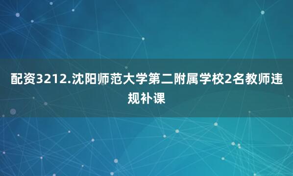 配资3212.沈阳师范大学第二附属学校2名教师违规补课