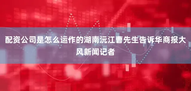 配资公司是怎么运作的湖南沅江曹先生告诉华商报大风新闻记者