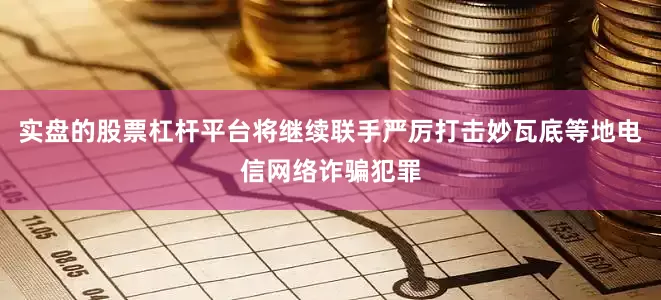 实盘的股票杠杆平台将继续联手严厉打击妙瓦底等地电信网络诈骗犯罪