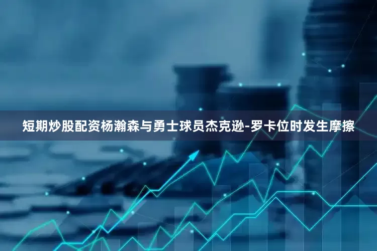 短期炒股配资杨瀚森与勇士球员杰克逊-罗卡位时发生摩擦