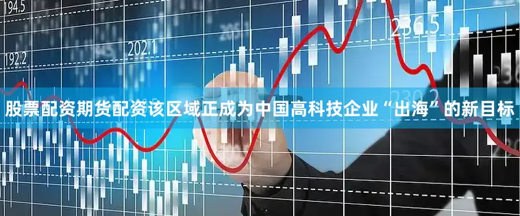 股票配资期货配资该区域正成为中国高科技企业“出海”的新目标