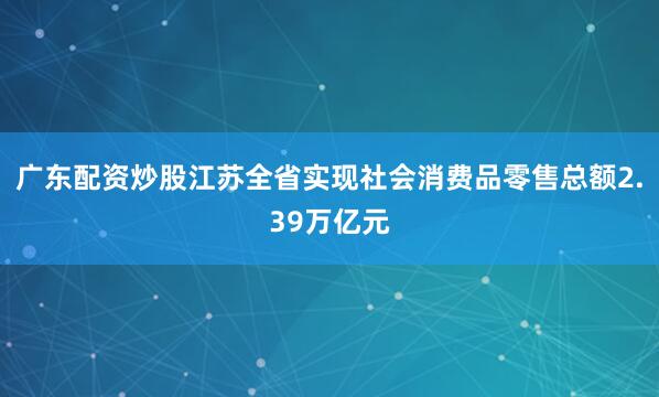 广东配资炒股江苏全省实现社会消费品零售总额2.39万亿元