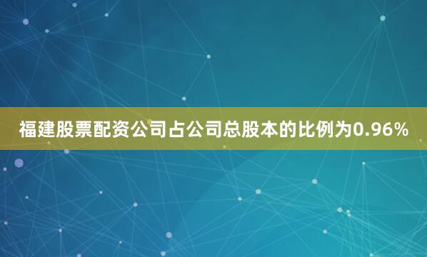 福建股票配资公司占公司总股本的比例为0.96%