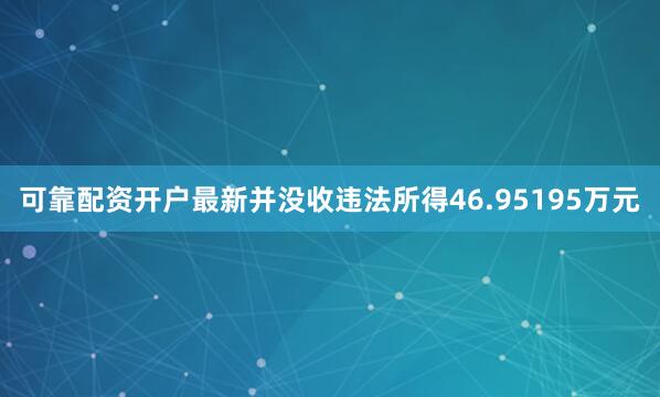 可靠配资开户最新并没收违法所得46.95195万元