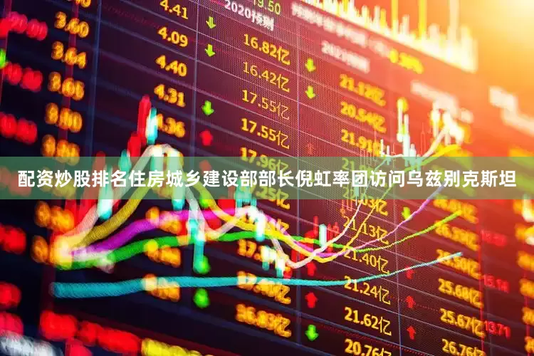 配资炒股排名住房城乡建设部部长倪虹率团访问乌兹别克斯坦