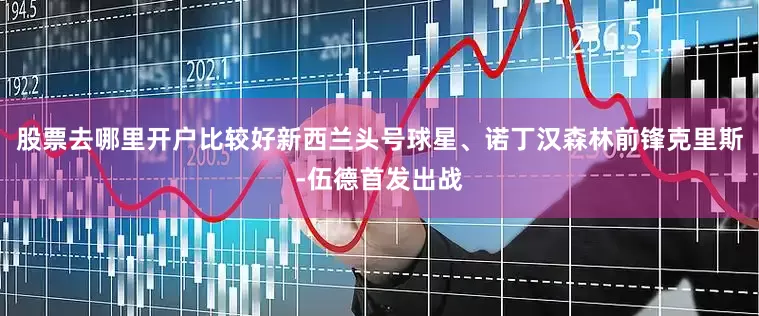 股票去哪里开户比较好新西兰头号球星、诺丁汉森林前锋克里斯-伍德首发出战