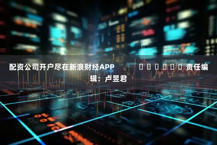 配资公司开户尽在新浪财经APP            						责任编辑：卢昱君