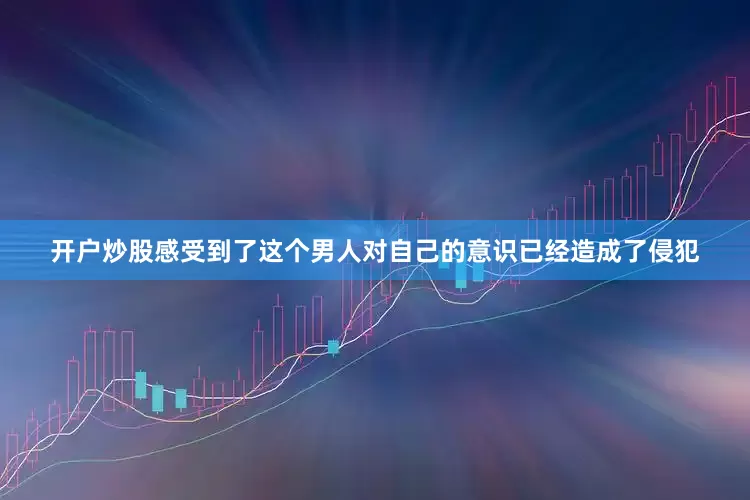 开户炒股感受到了这个男人对自己的意识已经造成了侵犯