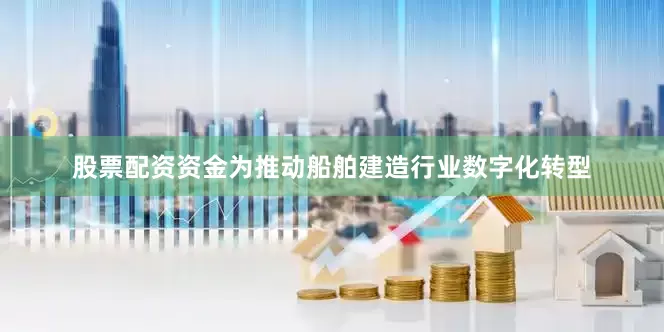 股票配资资金为推动船舶建造行业数字化转型